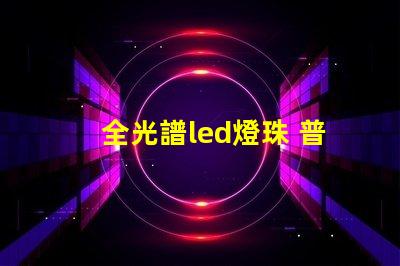 全光譜led燈珠 普通燈珠 區別 透鏡燈珠和貼片燈珠對比